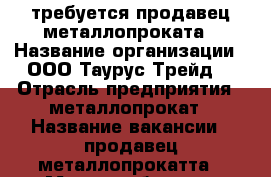 требуется продавец металлопроката › Название организации ­ ООО“Таурус Трейд“ › Отрасль предприятия ­ металлопрокат › Название вакансии ­ продавец металлопрокатта › Место работы ­ г.Казань, ул. Васильченко › Минимальный оклад ­ 25 000 - Татарстан респ., Казань г. Работа » Вакансии   